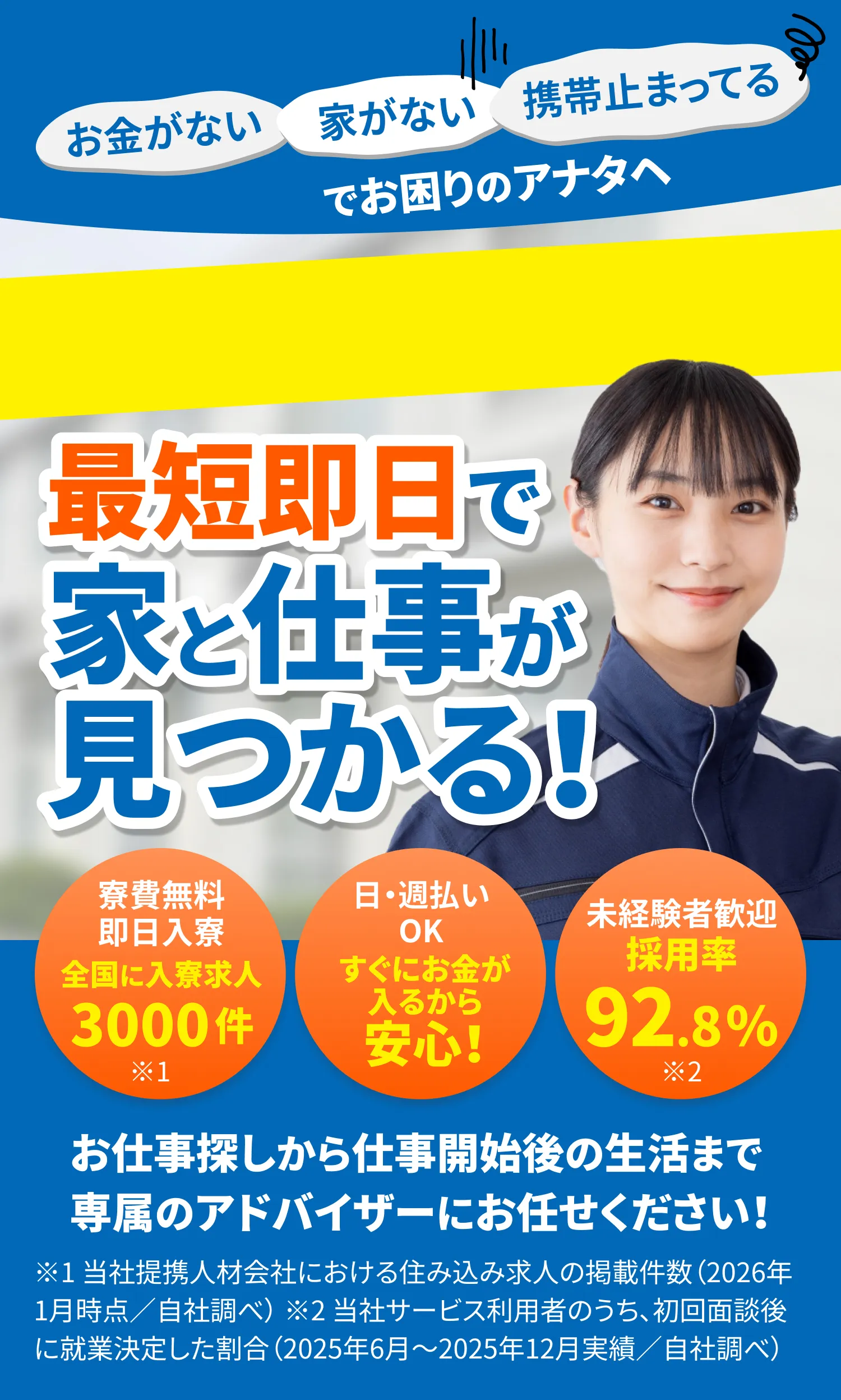 お金がない、家がない、携帯止まってる…でお困りのアナタへ。0円住み込みOK！寮費無料即日入寮：全国に入寮求人3000件。日・週払いOK：すぐにお金が入るから安心！未経験者歓迎：採用率92.8％。お仕事探しから仕事開始後の生活まで専属のアドバイザーにお任せください！※1 当社提携人材会社における住み込み求人の掲載件数（2026年1月時点／自社調べ） ※2 当社サービス利用者のうち、初回面談後に就業決定した割合（2025年6月〜2025年12月実績／自社調べ）